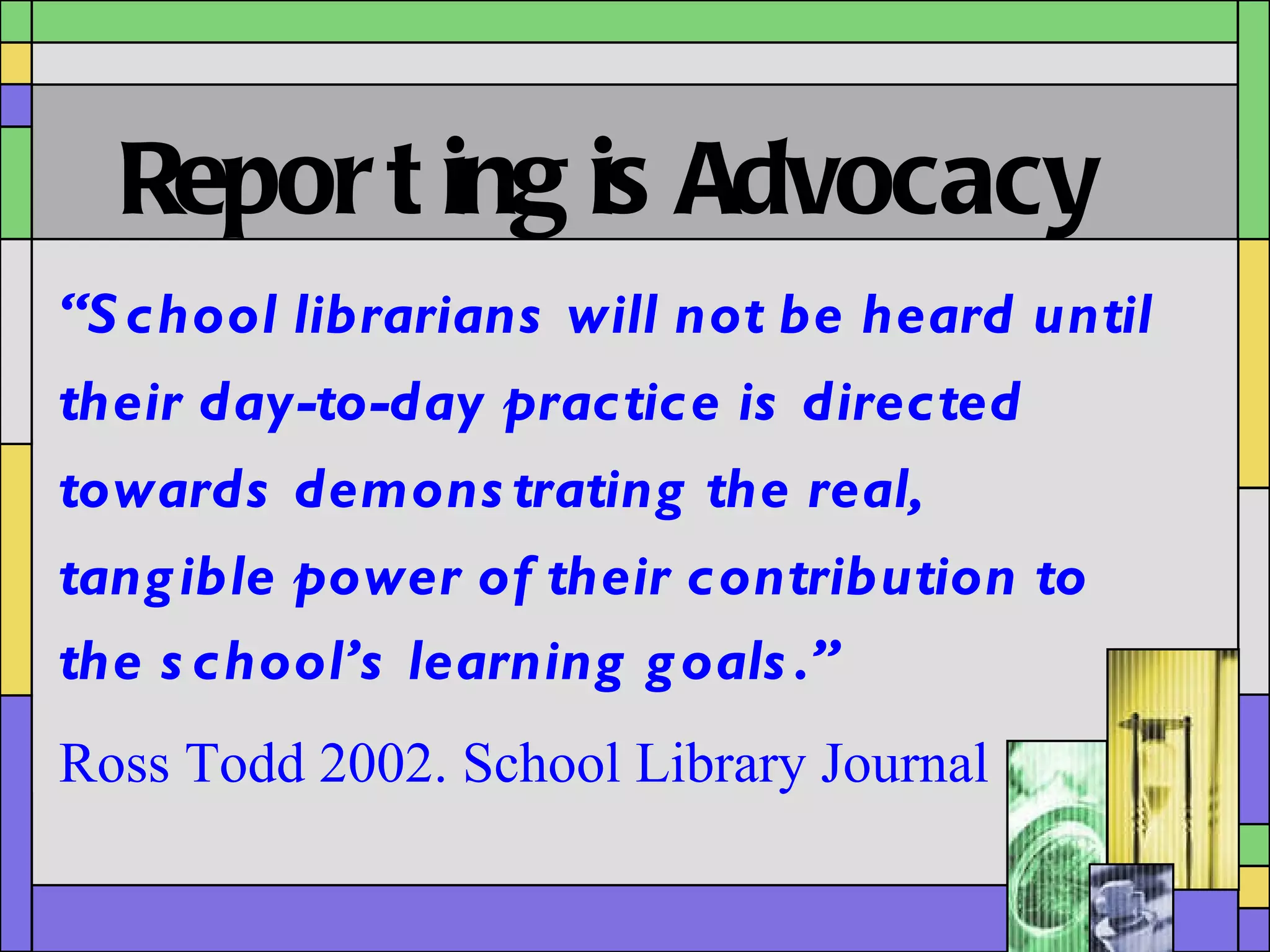 Reporting is Advocacy “ School librarians will not be heard until their day-to-day practice is directed towards demonstrating the real, tangible power of their contribution to the school’s learning goals.”   Ross Todd 2002. School Library Journal  