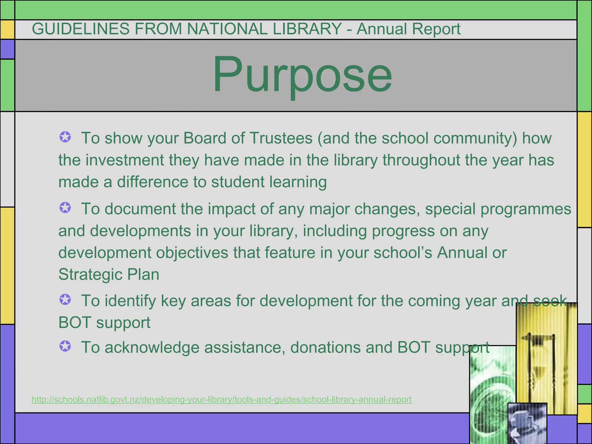 GUIDELINES FROM NATIONAL LIBRARY - Annual Report  Purpose To show your Board of Trustees (and the school community) how  the investment they have made in the library throughout the year has made a difference to student learning To document the impact of any major changes, special programmes and developments in your library, including progress on any development objectives that feature in your school’s Annual or Strategic Plan To identify key areas for development for the coming year and seek  BOT support To acknowledge assistance, donations and BOT support http://schools.natlib.govt.nz/developing-your-library/tools-and-guides/school-library-annual-report 