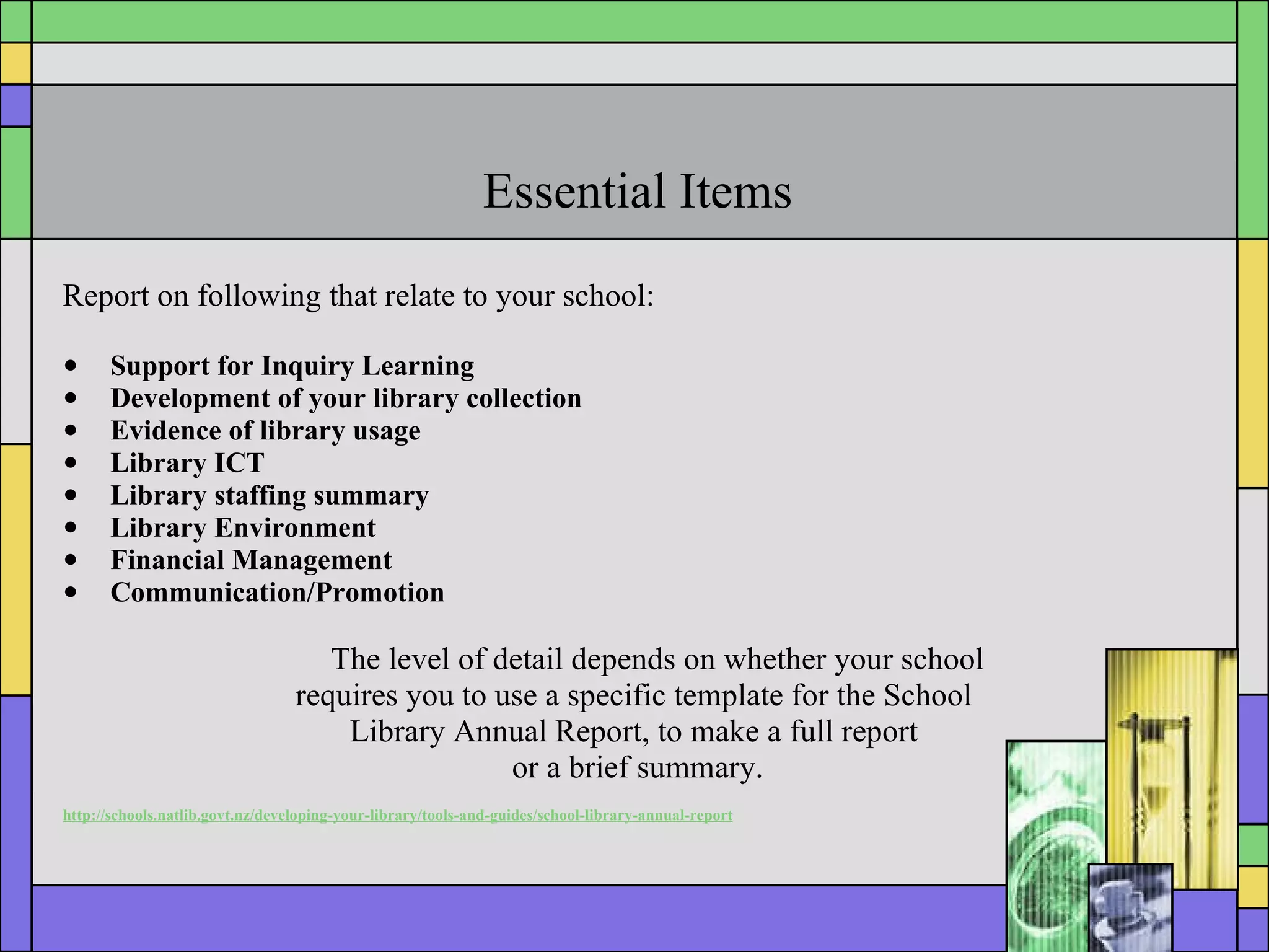 Essential Items Report on following that relate to your school:   Support for Inquiry Learning Development of your library collection  Evidence of library usage Library ICT Library staffing summary Library Environment Financial Management Communication/Promotion The level of detail depends on whether your school  requires you to use a specific template for the School  Library Annual Report, to make a full report  or a brief summary. http://schools.natlib.govt.nz/developing-your-library/tools-and-guides/school-library-annual-report 