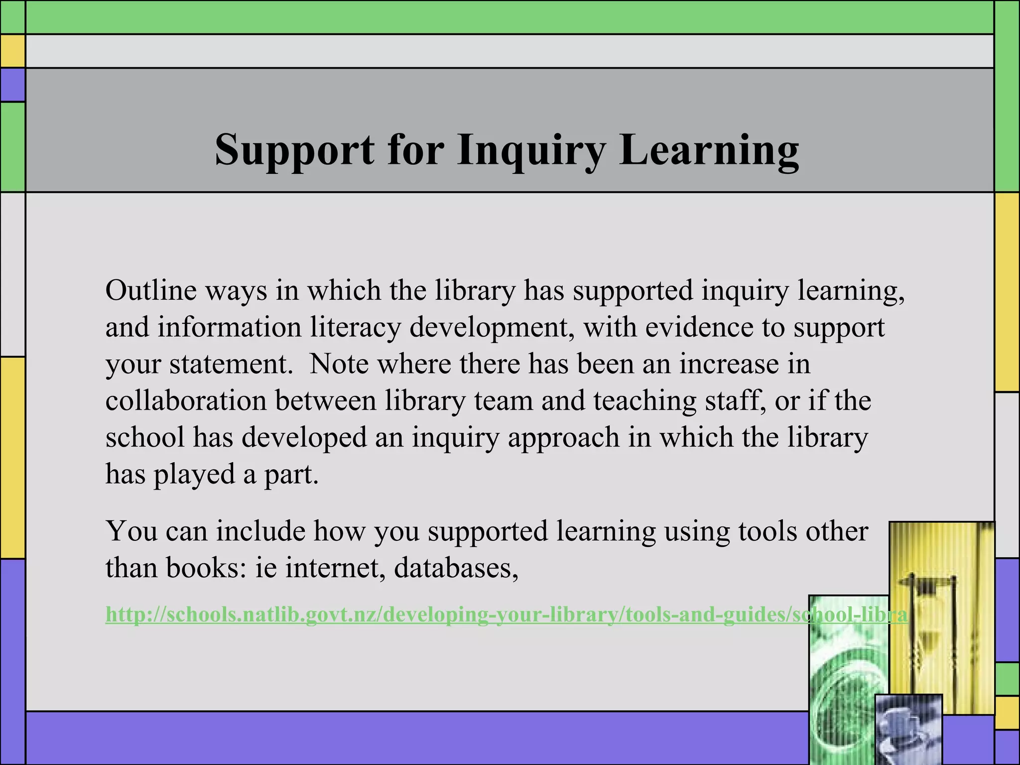 Support for Inquiry Learning Outline ways in which the library has supported inquiry learning, and information literacy development, with evidence to support your statement.  Note where there has been an increase in collaboration between library team and teaching staff, or if the school has developed an inquiry approach in which the library has played a part. You can include how you supported learning using tools other than books: ie internet, databases,  http://schools.natlib.govt.nz/developing-your-library/tools-and-guides/school-library-annual-report 