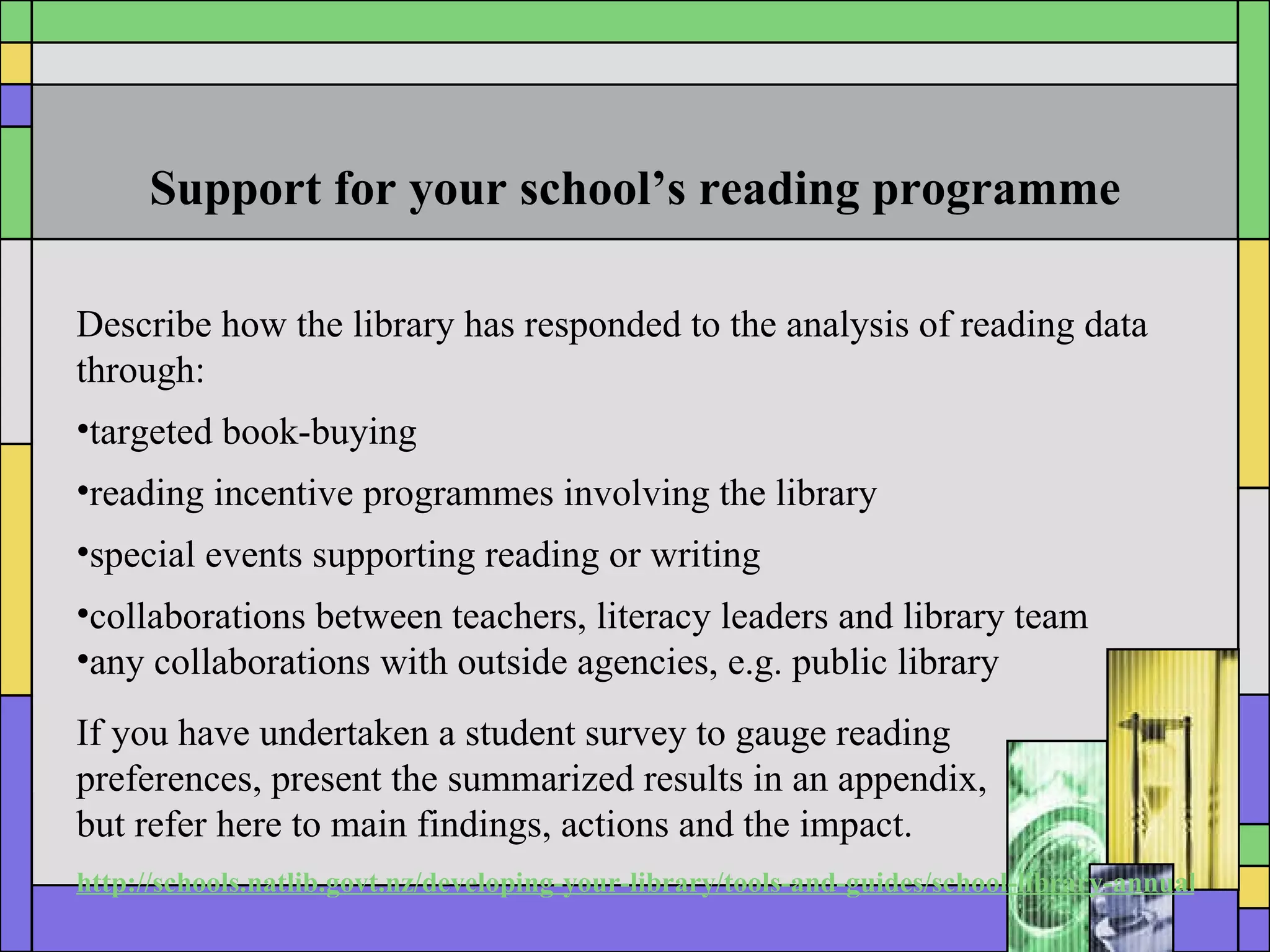 Support for your school’s reading programme Describe how the library has responded to the analysis of reading data through: targeted book-buying reading incentive programmes involving the library special events supporting reading or writing collaborations between teachers, literacy leaders and library team any collaborations with outside agencies, e.g. public library If you have undertaken a student survey to gauge reading  preferences, present the summarized results in an appendix,  but refer here to main findings, actions and the impact. http://schools.natlib.govt.nz/developing-your-library/tools-and-guides/school-library-annual-report 