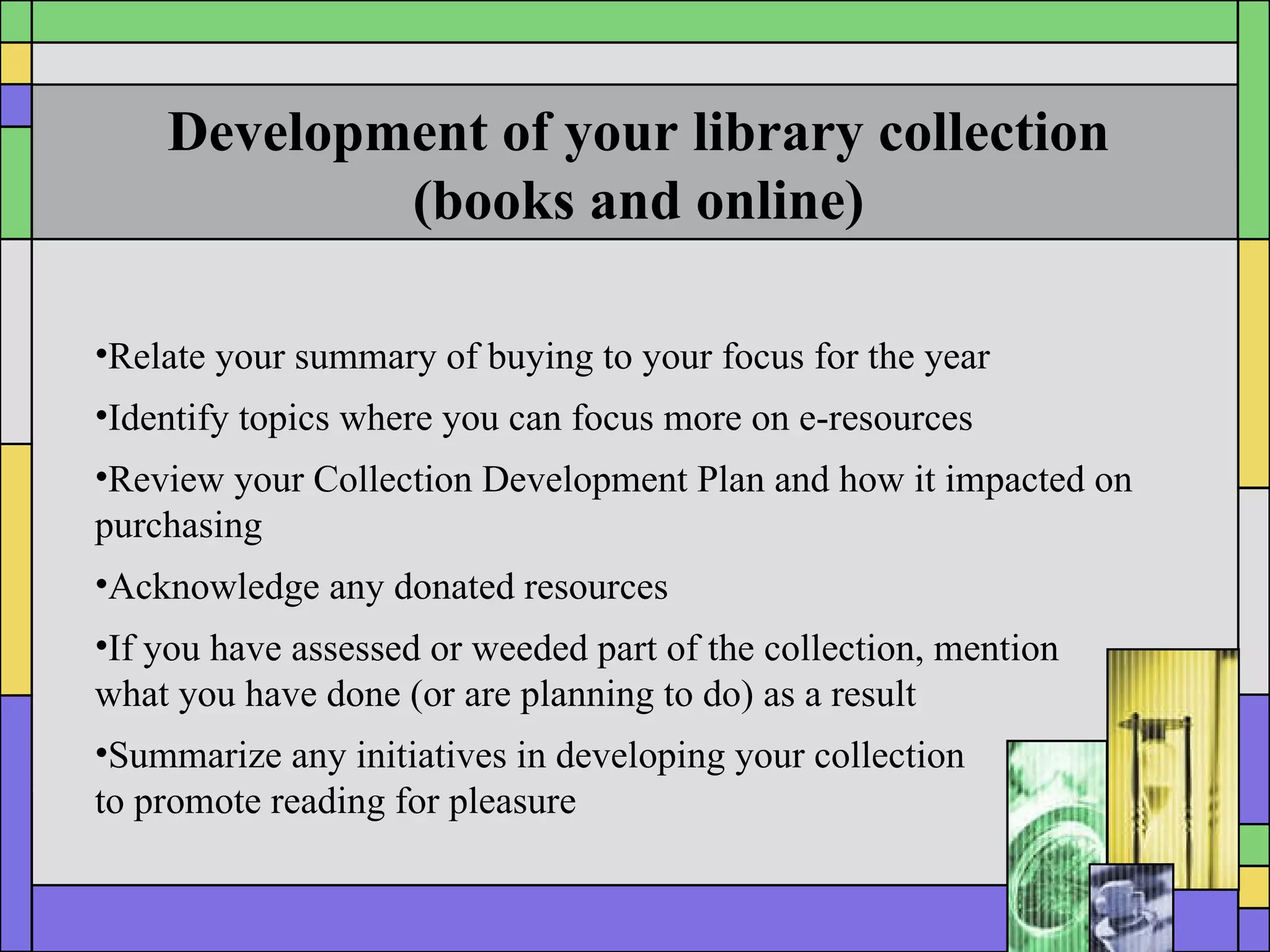 Development of your library collection (books and online) Relate your summary of buying to your focus for the year  Identify topics where you can focus more on e-resources Review your Collection Development Plan and how it impacted on purchasing Acknowledge any donated resources If you have assessed or weeded part of the collection, mention  what you have done (or are planning to do) as a result Summarize any initiatives in developing your collection  to promote reading for pleasure 