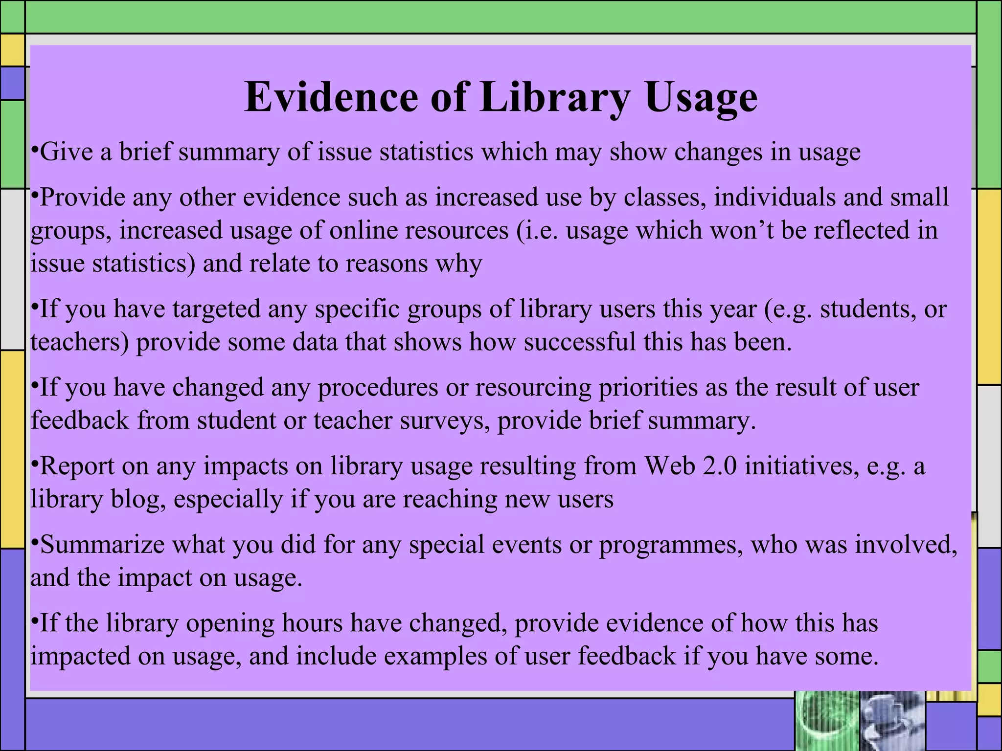 Evidence of Library Usage Give a brief summary of issue statistics which may show changes in usage Provide any other evidence such as increased use by classes, individuals and small groups, increased usage of online resources (i.e. usage which won’t be reflected in issue statistics) and relate to reasons why  If you have targeted any specific groups of library users this year (e.g. students, or teachers) provide some data that shows how successful this has been. If you have changed any procedures or resourcing priorities as the result of user feedback from student or teacher surveys, provide brief summary.  Report on any impacts on library usage resulting from Web 2.0 initiatives, e.g. a library blog, especially if you are reaching new users Summarize what you did for any special events or programmes, who was involved, and the impact on usage. If the library opening hours have changed, provide evidence of how this has impacted on usage, and include examples of user feedback if you have some. 