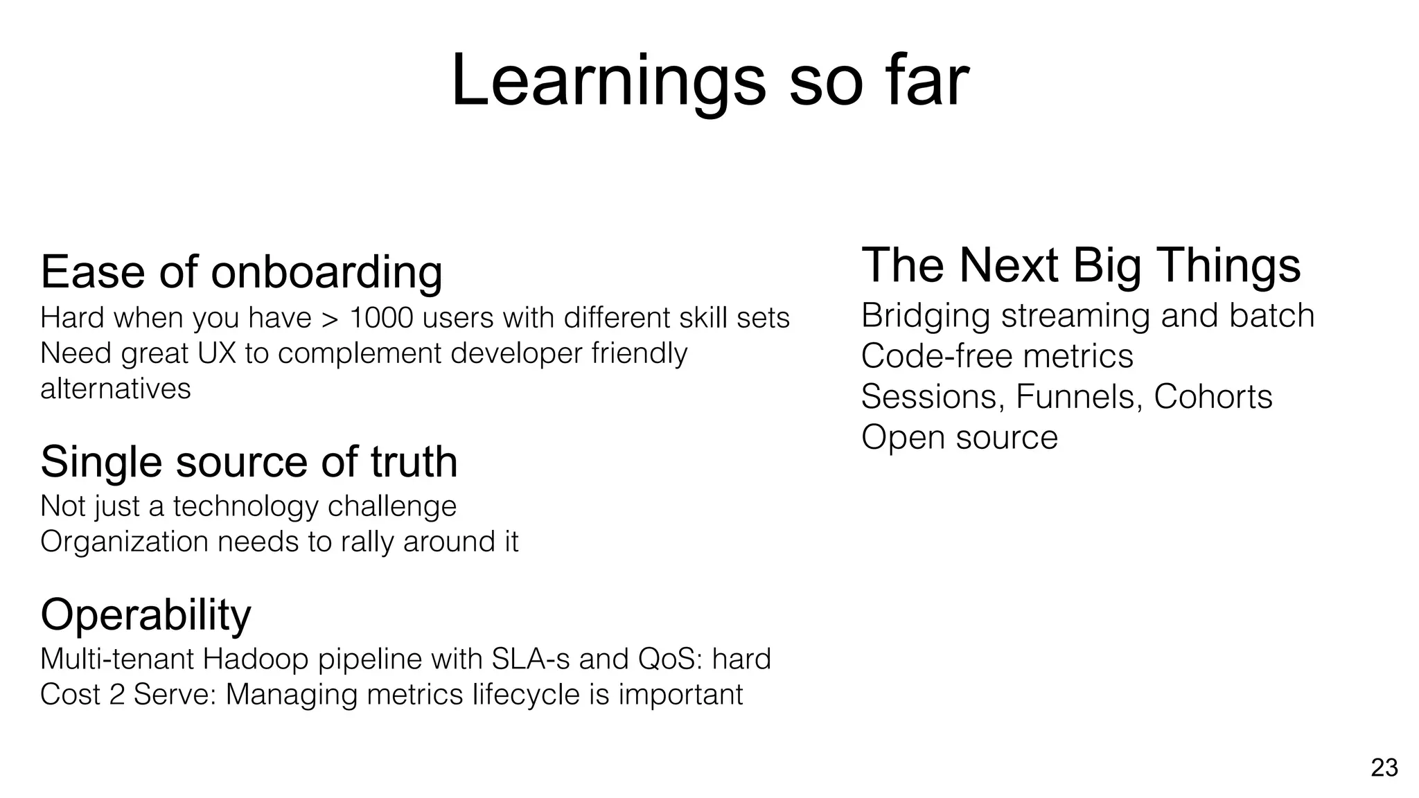 Learnings so far
23
Ease of onboarding
Hard when you have > 1000 users with different skill sets
Need great UX to complement developer friendly
alternatives
Single source of truth
Not just a technology challenge
Organization needs to rally around it
Operability
Multi-tenant Hadoop pipeline with SLA-s and QoS: hard
Cost 2 Serve: Managing metrics lifecycle is important
The Next Big Things
Bridging streaming and batch
Code-free metrics
Sessions, Funnels, Cohorts
Open source
 