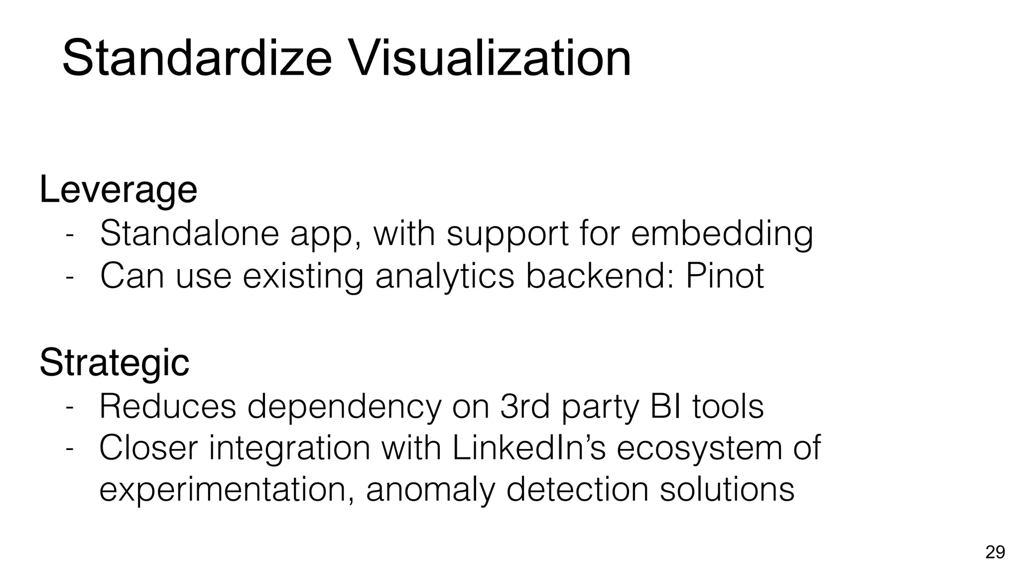 Standardize Visualization
29
Leverage
- Standalone app, with support for embedding
- Can use existing analytics backend: Pinot
Strategic
- Reduces dependency on 3rd party BI tools
- Closer integration with LinkedIn’s ecosystem of
experimentation, anomaly detection solutions
 