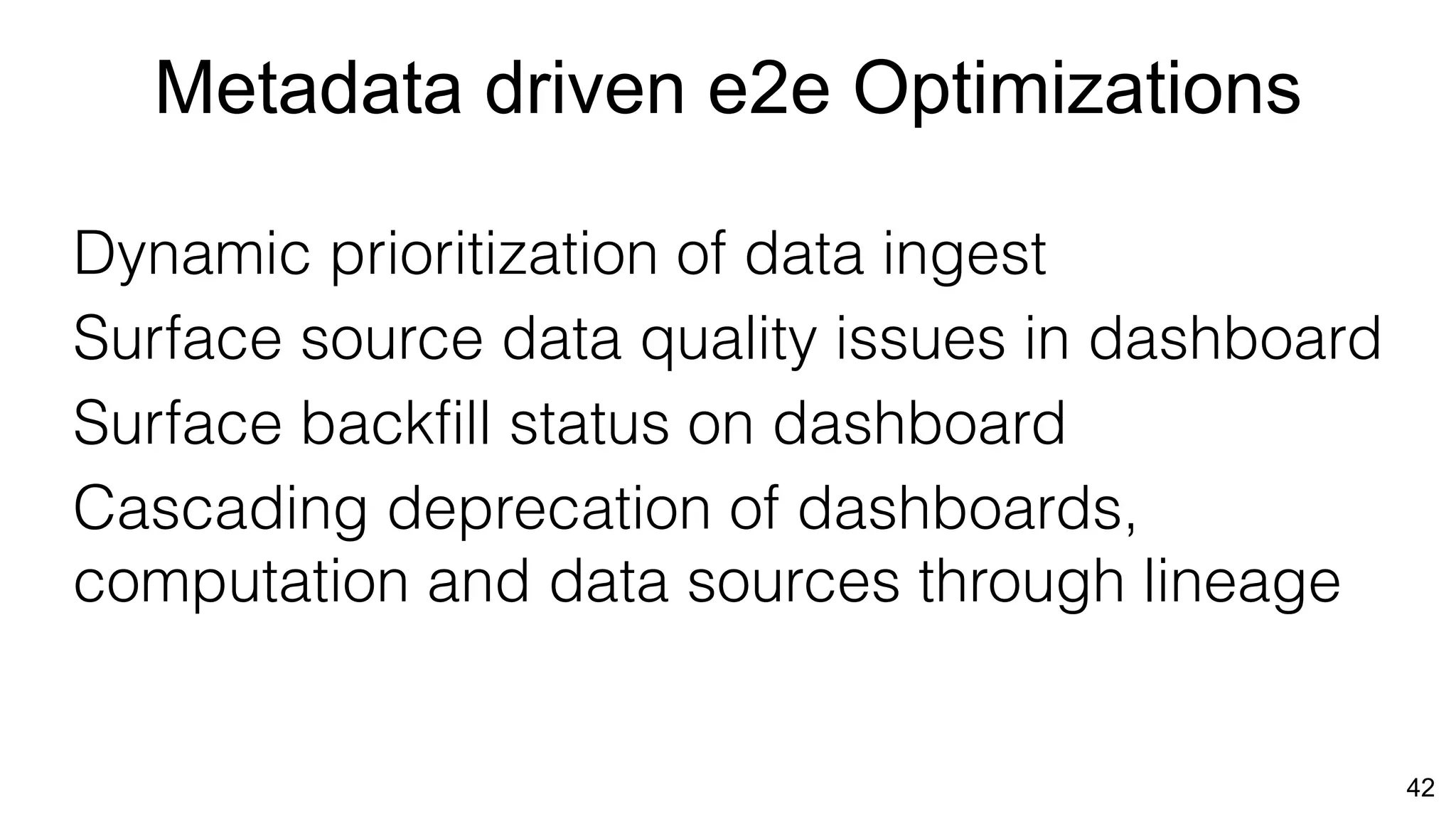 42
Metadata driven e2e Optimizations
Dynamic prioritization of data ingest
Surface source data quality issues in dashboard
Surface backfill status on dashboard
Cascading deprecation of dashboards,
computation and data sources through lineage
 