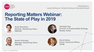 November 19 | Tweet @CDSBGlobal
Reporting Matters Webinar:
The State of Play in 2019
Moderated by:
Lesley McKenna, Climate Disclosure Standards Board
Andy Beanland,
Director, Redefining Value,
WBCSD
Ashleigh Gay
Director of Sustainability Strategy
Radley Yeldar
Austin Kennedy,
Manager, Redefining Value,
WBCSD
David Astley,
Senior Technical Officer,
CDSB
 
