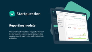 Reporting module
Thanks to the advanced data analysis functions of
the Startquestion system, you can easily create a
valuable research report using ready-made charts
and tables.
 