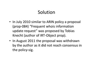 Solution
• In July 2010 similar to ARIN policy a proposal
(prop-084) “Frequent whois information
update request” was propo...