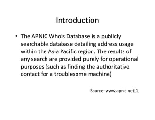 Introduction
• The APNIC Whois Database is a publicly
searchable database detailing address usage
within the Asia Pacific ...