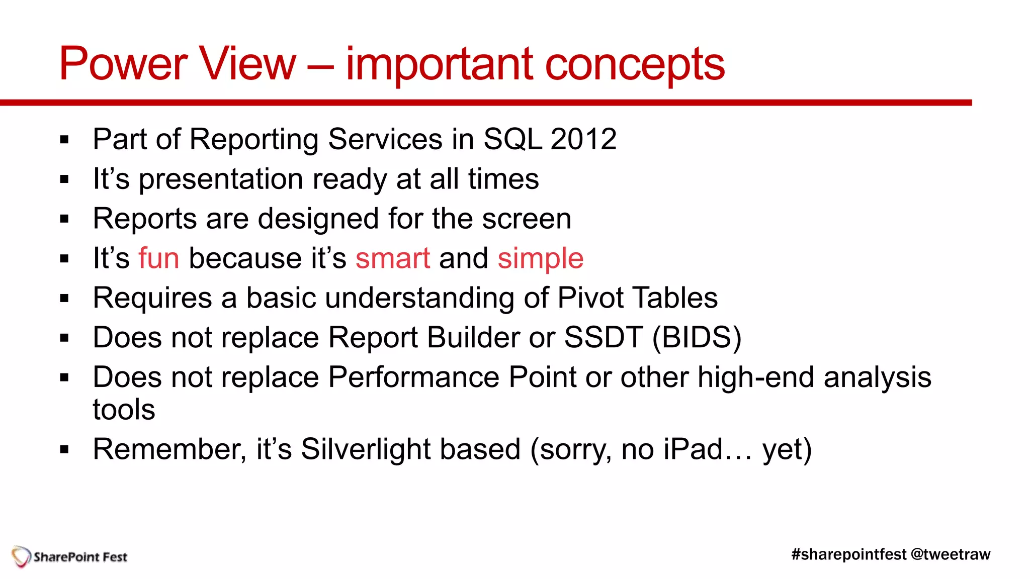 Power View – important concepts
 Part of Reporting Services in SQL 2012
 It’s presentation ready at all times
 Reports are designed for the screen
 It’s fun because it’s smart and simple
 Requires a basic understanding of Pivot Tables
 Does not replace Report Builder or SSDT (BIDS)
 Does not replace Performance Point or other high-end analysis
  tools
 Remember, it’s Silverlight based (sorry, no iPad… yet)
 