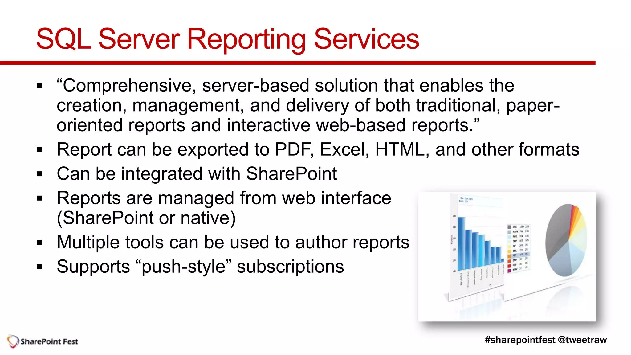 SQL Server Reporting Services
 “Comprehensive, server-based solution that enables the
    creation, management, and delivery of both traditional, paper-
    oriented reports and interactive web-based reports.”
   Report can be exported to PDF, Excel, HTML, and other formats
   Can be integrated with SharePoint
   Reports are managed from web interface
    (SharePoint or native)
   Multiple tools can be used to author reports
   Supports “push-style” subscriptions
 