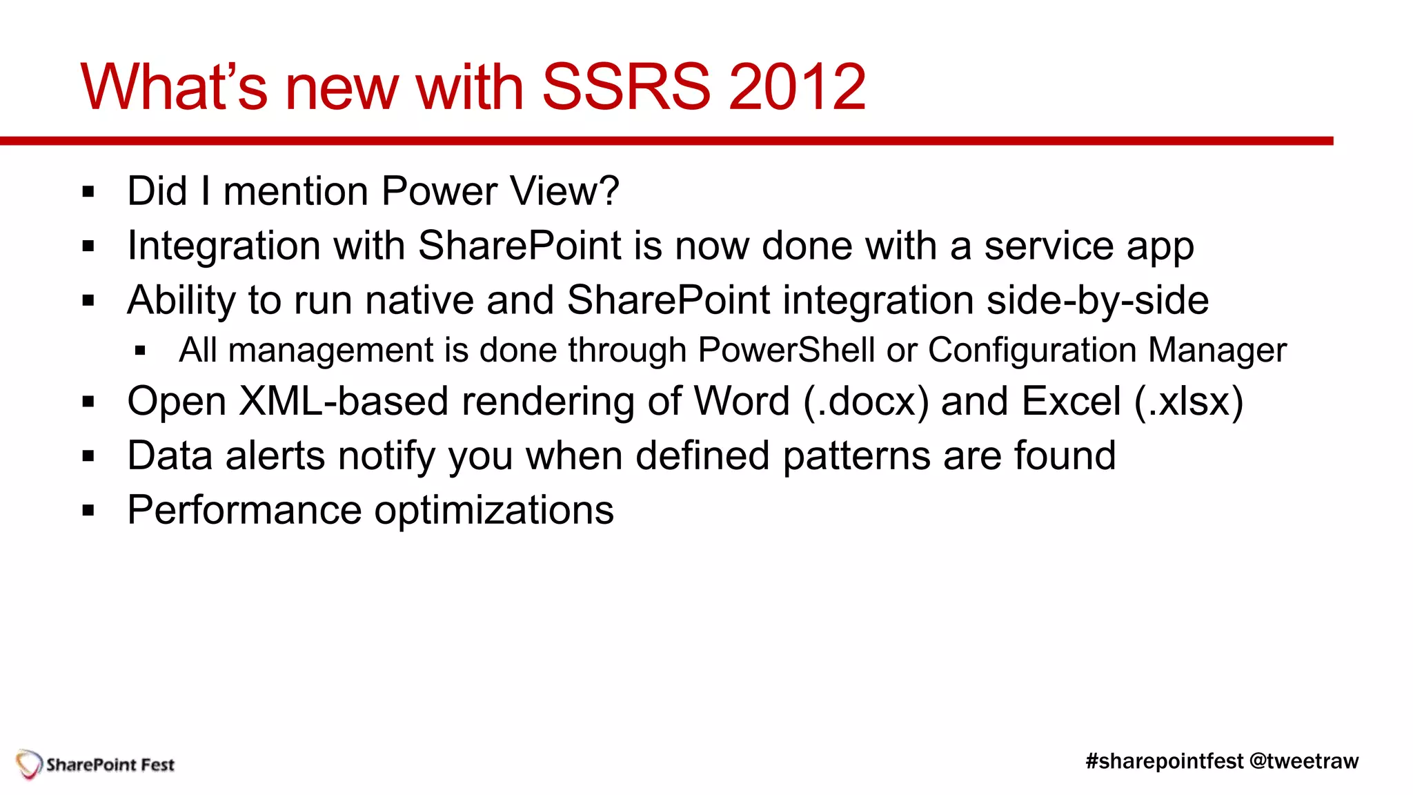 What’s new with SSRS 2012
 Did I mention Power View?
 Integration with SharePoint is now done with a service app
 Ability to run native and SharePoint integration side-by-side

 Open XML-based rendering of Word (.docx) and Excel (.xlsx)
 Data alerts notify you when defined patterns are found
 Performance optimizations
 