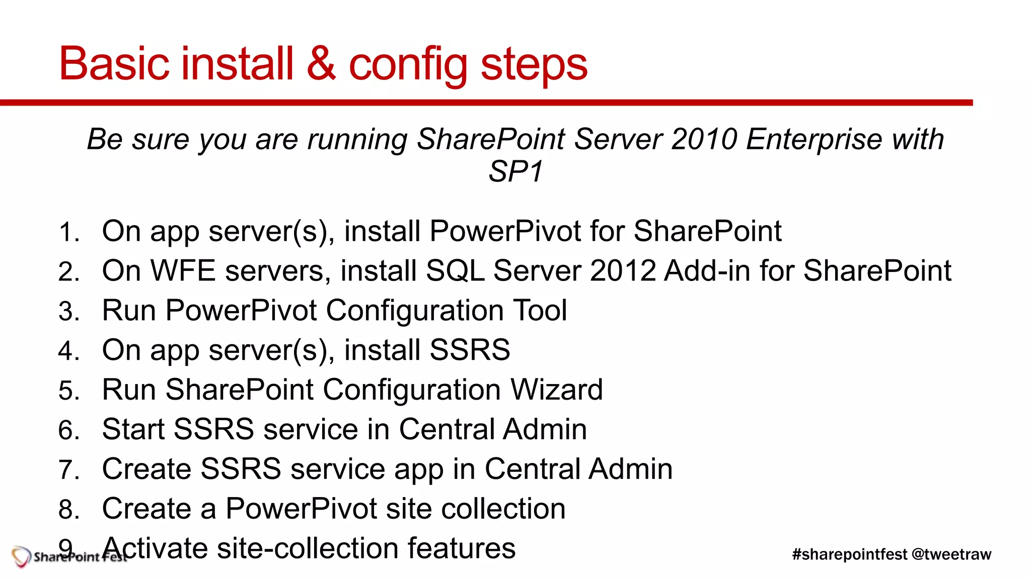 Basic install & config steps
     Be sure you are running SharePoint Server 2010 Enterprise with
                                 SP1
1.    On app server(s), install PowerPivot for SharePoint
2.    On WFE servers, install SQL Server 2012 Add-in for SharePoint
3.    Run PowerPivot Configuration Tool
4.    On app server(s), install SSRS
5.    Run SharePoint Configuration Wizard
6.    Start SSRS service in Central Admin
7.    Create SSRS service app in Central Admin
8.    Create a PowerPivot site collection
9.    Activate site-collection features
 