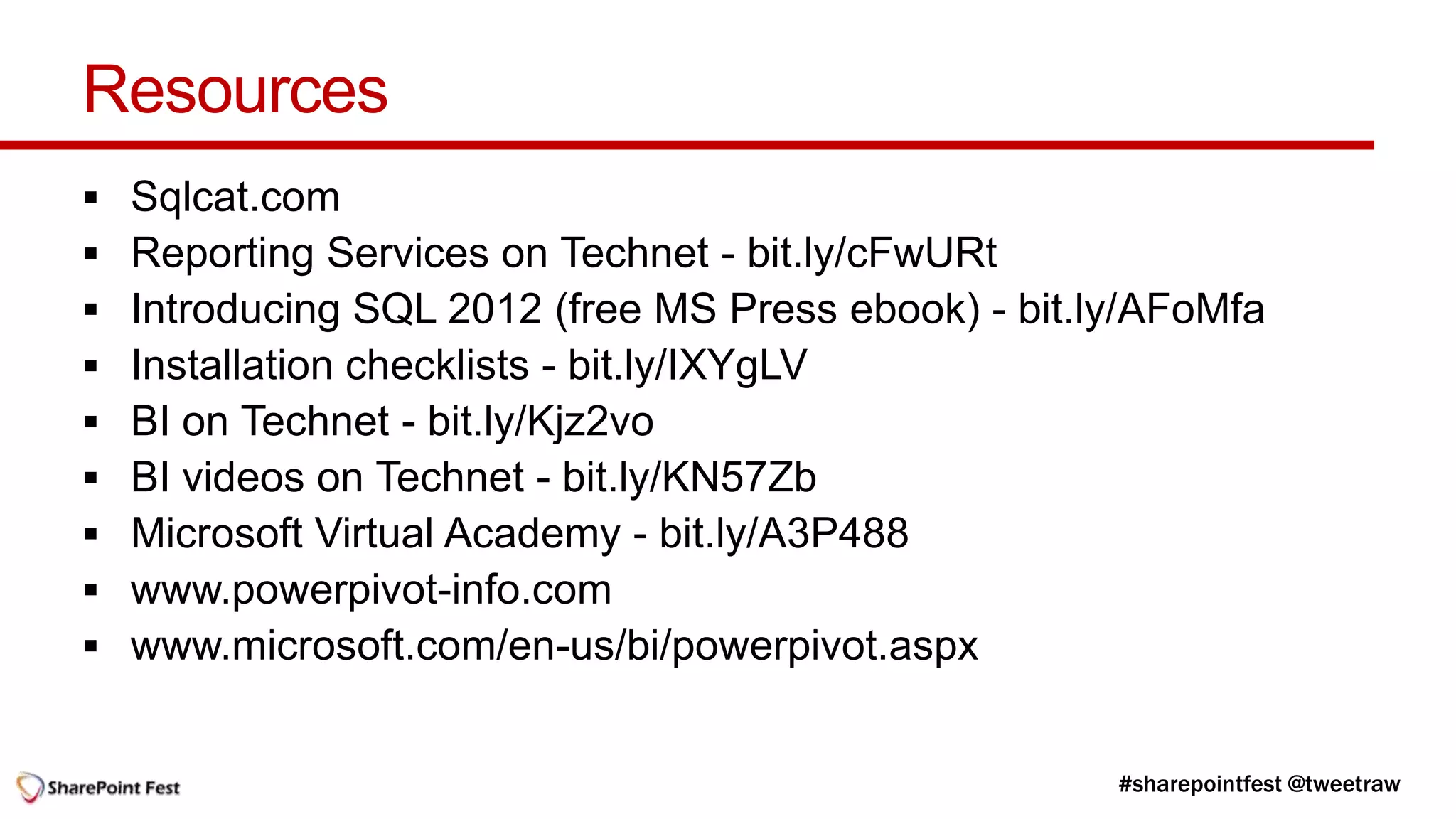Resources
   Sqlcat.com
   Reporting Services on Technet - bit.ly/cFwURt
   Introducing SQL 2012 (free MS Press ebook) - bit.ly/AFoMfa
   Installation checklists - bit.ly/IXYgLV
   BI on Technet - bit.ly/Kjz2vo
   BI videos on Technet - bit.ly/KN57Zb
   Microsoft Virtual Academy - bit.ly/A3P488
   www.powerpivot-info.com
   www.microsoft.com/en-us/bi/powerpivot.aspx
 