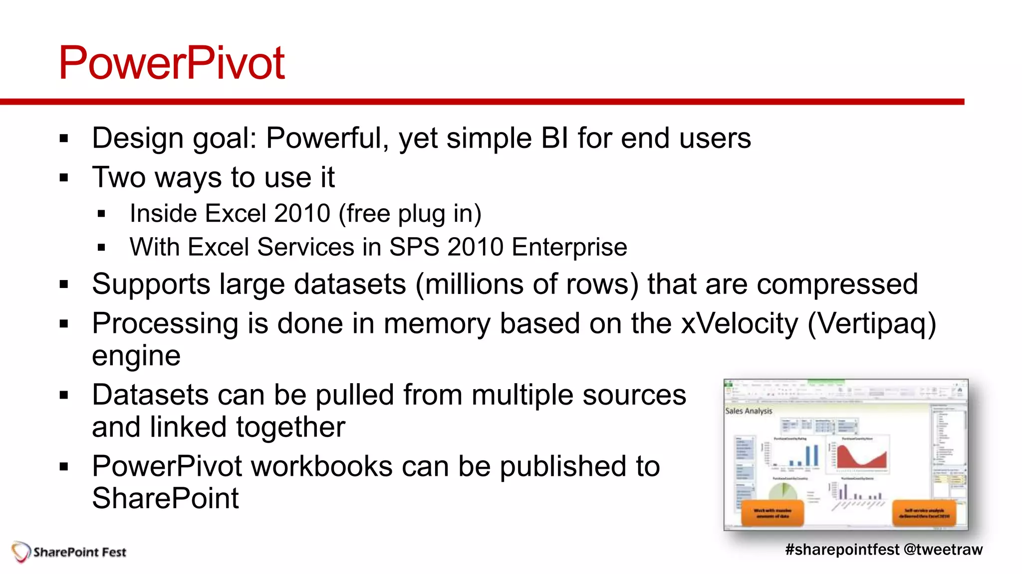 PowerPivot
 Design goal: Powerful, yet simple BI for end users
 Two ways to use it


 Supports large datasets (millions of rows) that are compressed
 Processing is done in memory based on the xVelocity (Vertipaq)
  engine
 Datasets can be pulled from multiple sources
  and linked together
 PowerPivot workbooks can be published to
  SharePoint
 