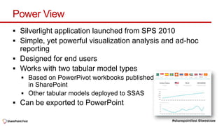 Power View
 Silverlight application launched from SPS 2010
 Simple, yet powerful visualization analysis and ad-hoc
  reporting
 Designed for end users
 Works with two tabular model types




 Can be exported to PowerPoint
 