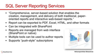 SQL Server Reporting Services
 “Comprehensive, server-based solution that enables the
    creation, management, and delivery of both traditional, paper-
    oriented reports and interactive web-based reports.”
   Report can be exported to PDF, Excel, HTML, and other formats
   Can be integrated with SharePoint
   Reports are managed from web interface
    (SharePoint or native)
   Multiple tools can be used to author reports
   Supports “push-style” subscriptions
 
