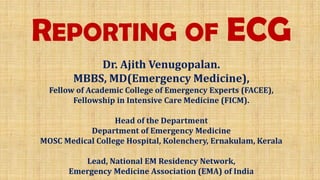 REPORTING OF ECG
Dr. Ajith Venugopalan.
MBBS, MD(Emergency Medicine),
Fellow of Academic College of Emergency Experts (FACEE),
Fellowship in Intensive Care Medicine (FICM).
Head of the Department
Department of Emergency Medicine
MOSC Medical College Hospital, Kolenchery, Ernakulam, Kerala
Lead, National EM Residency Network,
Emergency Medicine Association (EMA) of India
 