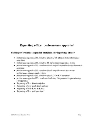 Job Performance Evaluation Form Page 1
Reporting officer performance appraisal
Useful performance appraisal materials for reporting officer:
 performanceappraisal360.com/free-ebook-2456-phrases-for-performance-
appraisals
 performanceappraisal360.com/free-65-performance-appraisal-forms
 performanceappraisal360.com/free-ebook-top-12-methods-for-performance-
appraisal
 performanceappraisal360.com/free-ebook-top-15-secrets-to-set-up-
performance-management-system
 performanceappraisal360.com/free-ebook-2436-KPI-samples/
 performanceappraisal123.com/free-ebook-top -9-tips-to-writing-a-winning-
self-appraisal
 Reporting officer job description
 Reporting officer goals & objectives
 Reporting officer KPIs & KRAs
 Reporting officer self appraisal
 