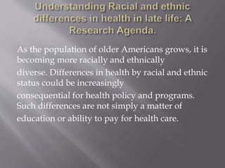 As the population of older Americans grows, it is
becoming more racially and ethnically
diverse. Differences in health by racial and ethnic
status could be increasingly
consequential for health policy and programs.
Such differences are not simply a matter of
education or ability to pay for health care.
 