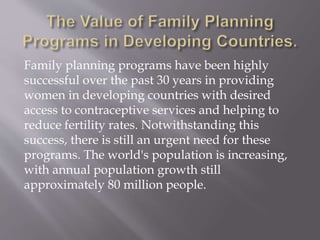Family planning programs have been highly
successful over the past 30 years in providing
women in developing countries with desired
access to contraceptive services and helping to
reduce fertility rates. Notwithstanding this
success, there is still an urgent need for these
programs. The world's population is increasing,
with annual population growth still
approximately 80 million people.
 