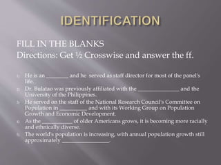 FILL IN THE BLANKS
Directions: Get ½ Crosswise and answer the ff.
1) He is an ________ and he served as staff director for most of the panel's
life.
2) Dr. Bulatao was previously affiliated with the _______________ and the
University of the Philippines.
3) He served on the staff of the National Research Council's Committee on
Population in __________ and with its Working Group on Population
Growth and Economic Development.
4) As the ___________ of older Americans grows, it is becoming more racially
and ethnically diverse.
5) The world's population is increasing, with annual population growth still
approximately _________________.
 