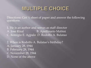 Directions: Get ½ sheet of paper and answer the following
questions.
1. He is an author and serves as staff director
A. Jose Rizal B. Apollinario Mabini
C. Remigio E. Agpalo D. Rodolfo A. Bulatao
2. When is Rodolfo A. Bulatao’s birthday?
A. January 28, 1944
B. February 28, 1944
C. November 28, 1944
D. None of the above
 