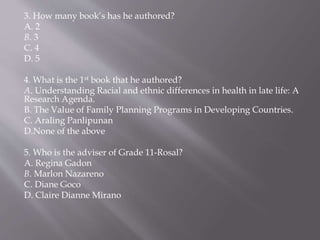 3. How many book’s has he authored?
A. 2
B. 3
C. 4
D. 5
4. What is the 1st book that he authored?
A. Understanding Racial and ethnic differences in health in late life: A
Research Agenda.
B. The Value of Family Planning Programs in Developing Countries.
C. Araling Panlipunan
D.None of the above
5. Who is the adviser of Grade 11-Rosal?
A. Regina Gadon
B. Marlon Nazareno
C. Diane Goco
D. Claire Dianne Mirano
 