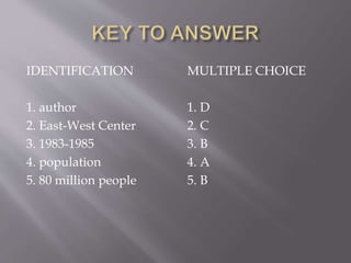 IDENTIFICATION
1. author
2. East-West Center
3. 1983-1985
4. population
5. 80 million people
MULTIPLE CHOICE
1. D
2. C
3. B
4. A
5. B
 