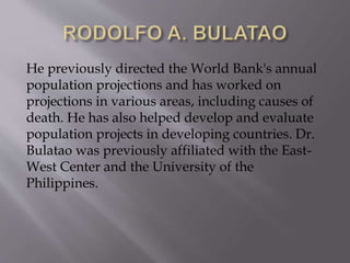 He previously directed the World Bank's annual
population projections and has worked on
projections in various areas, including causes of
death. He has also helped develop and evaluate
population projects in developing countries. Dr.
Bulatao was previously affiliated with the East-
West Center and the University of the
Philippines.
 