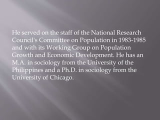 He served on the staff of the National Research
Council's Committee on Population in 1983-1985
and with its Working Group on Population
Growth and Economic Development. He has an
M.A. in sociology from the University of the
Philippines and a Ph.D. in sociology from the
University of Chicago.
 