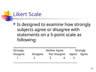 37
Likert Scale
 Is designed to examine how strongly
subjects agree or disagree with
statements on a 5-point scale as
following:
_________________________________
Strongly Neither Agree Strongly
Disagree Disagree Nor Disagree Agree Agree
1 2 3 4 5
______________________________________________________
 