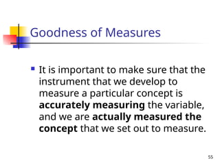 55
Goodness of Measures
 It is important to make sure that the
instrument that we develop to
measure a particular concept is
accurately measuring the variable,
and we are actually measured the
concept that we set out to measure.
 