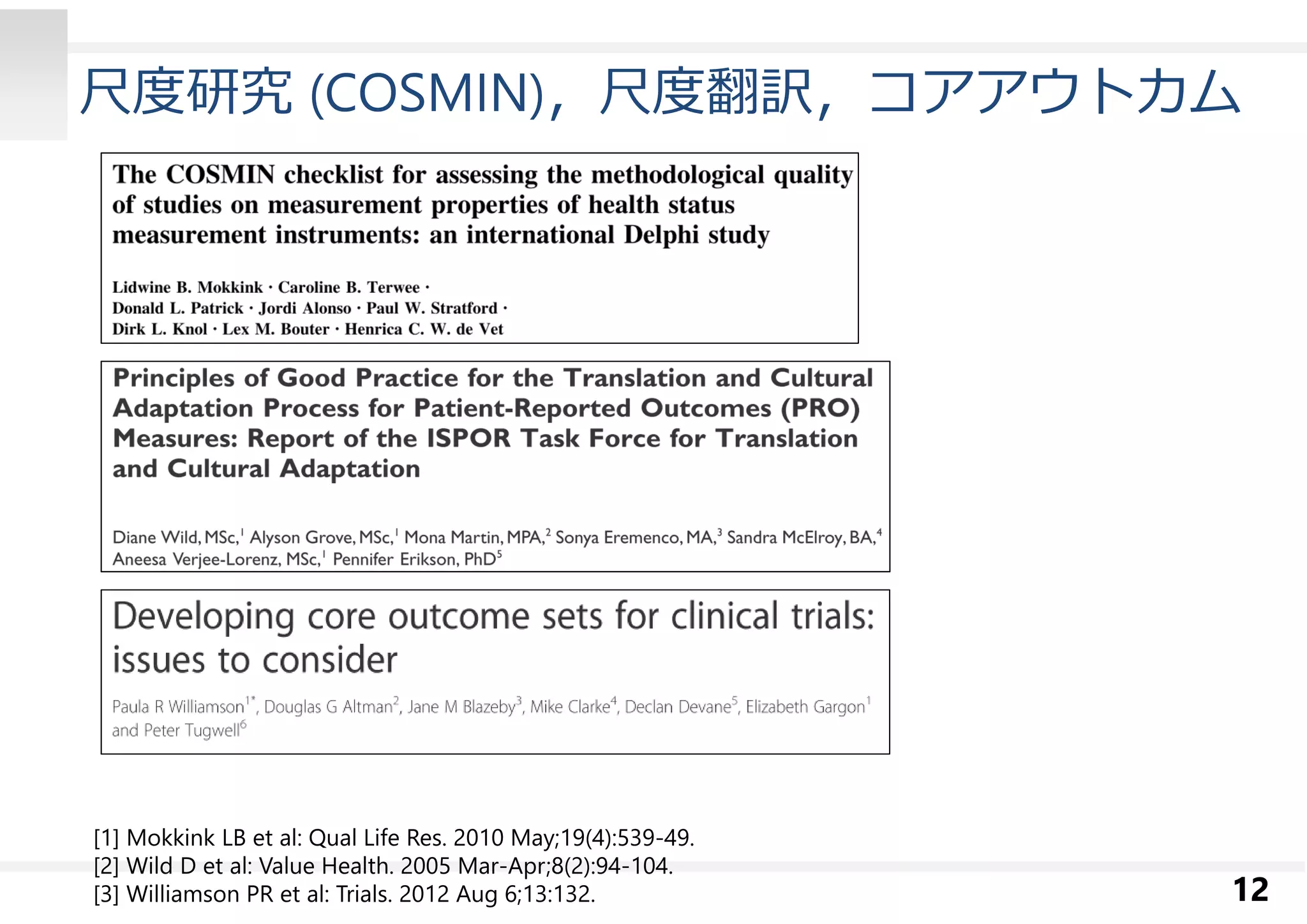 尺度研究(COSMIN)，尺度翻訳，コアアウトカム 
12 
[1] Mokkink LB et al: Qual Life Res. 2010 May;19(4):539-49. 
[2] Wild D et al: Value Health. 2005 Mar-Apr;8(2):94-104. 
[3] Williamson PR et al: Trials. 2012 Aug 6;13:132. 
 