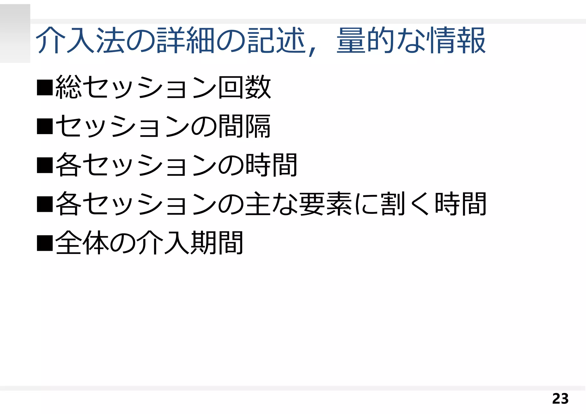 介入法の詳細の記述，量的な情報 
総セッション回数 
セッションの間隔 
各セッションの時間 
各セッションの主な要素に割く時間 
全体の介入期間 
23 
 