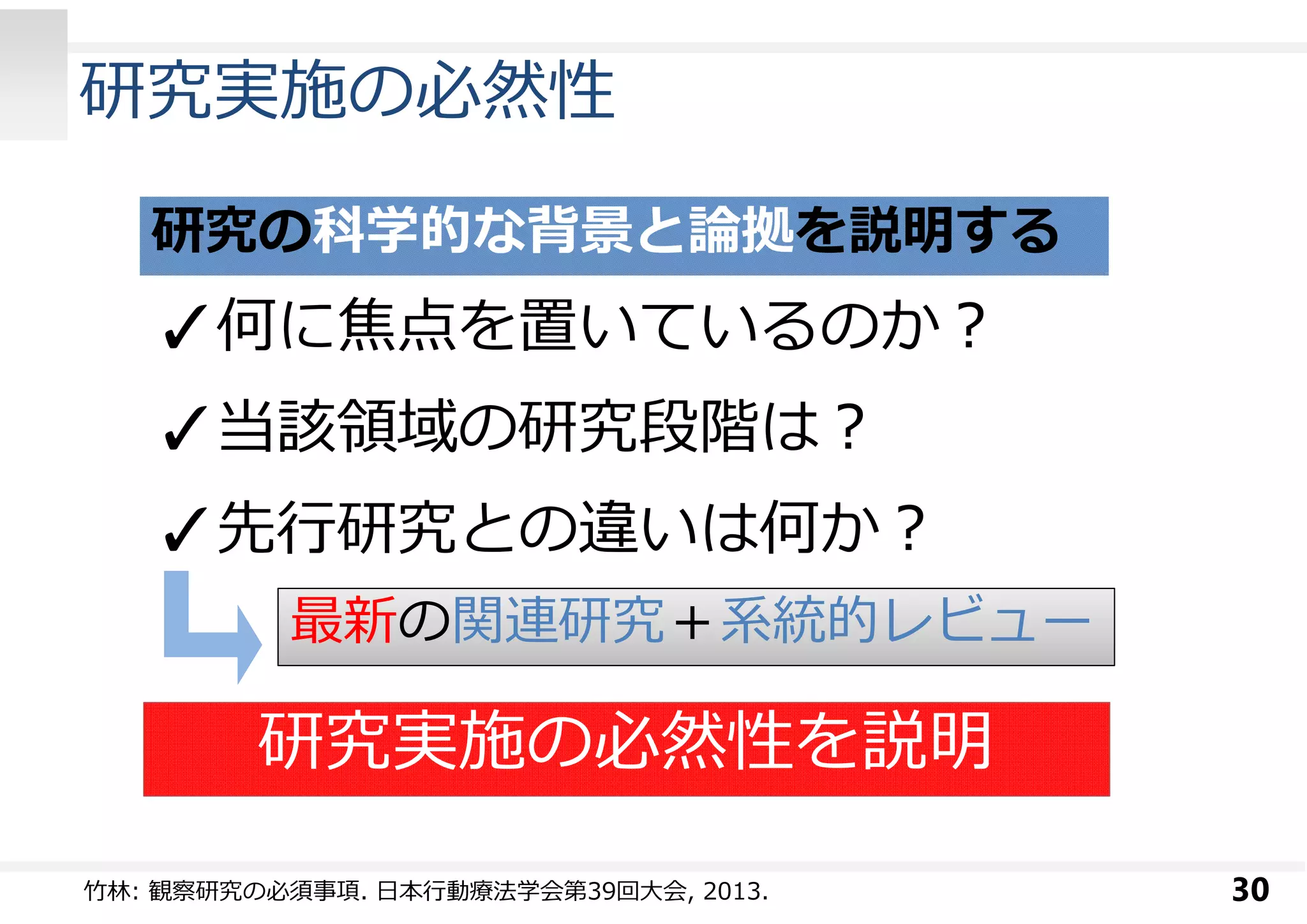 研究実施の必然性 
30 
研究の科学的な背景と論拠を説明する 
✓何に焦点を置いているのか︖ 
✓当該領域の研究段階は︖ 
✓先⾏研究との違いは何か︖ 
最新の関連研究＋系統的レビュー 
研究実施の必然性を説明 
⽵林: 観察研究の必須事項. ⽇本⾏動療法学会第39回大会, 2013. 
 