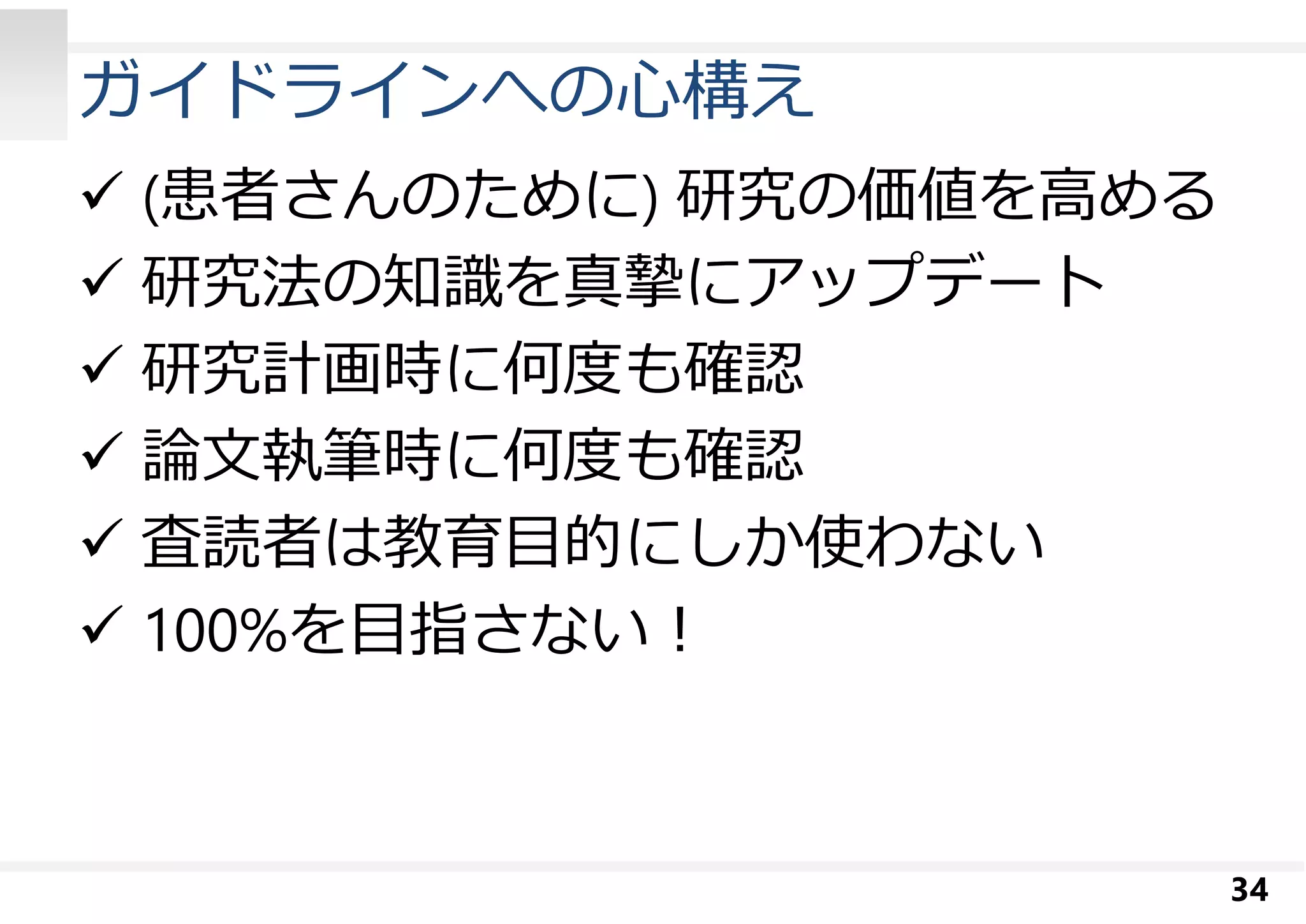 ガイドラインへの⼼構え 
 (患者さんのために) 研究の価値を高める 
 研究法の知識を真摯にアップデート 
 研究計画時に何度も確認 
 論⽂執筆時に何度も確認 
 査読者は教育目的にしか使わない 
 100%を目指さない︕ 
34 
 