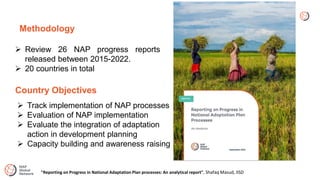 Methodology
 Review 26 NAP progress reports
released between 2015-2022.
 20 countries in total
Country Objectives
 Track implementation of NAP processes
 Evaluation of NAP implementation
 Evaluate the integration of adaptation
action in development planning
 Capacity building and awareness raising
"Reporting on Progress in National Adaptation Plan processes: An analytical report", Shafaq Masud, IISD
 