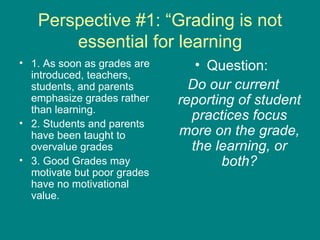 Perspective #1: “Grading is not essential for learning 1. As soon as grades are introduced, teachers, students, and parents emphasize grades rather than learning.  2. Students and parents have been taught to overvalue grades 3. Good Grades may motivate but poor grades have no motivational value. Question:  Do our current reporting of student practices focus more on the grade, the learning, or both? 