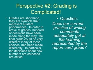 Perspective #2: Grading is Complicated!  Grades are shorthand, they are symbols that represent student performance.  In order to arrive at grades, hundred of decisions have been made along the way, the final grade could be very different if any of those choices  had been made differently.  In particular, the decisions about how numbers are crunched are critical Question:  Does our current practice of writing comments adequately get at the learning represented by the report card grade? 