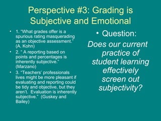 Perspective #3: Grading is Subjective and Emotional 1. “What grades offer is a spurious rating masquerading as an objective assessment.” (A. Kohn) 2. “ A reporting based on points and percentages is inherently subjective.” (Marzano) 3. “Teachers’ professionals lives might be more pleasant if evaluating and reporting could be tidy and objective, but they aren’t.  Evaluation is inherently subjective.”  (Guskey and Bailey) Question:  Does our current practice of student learning effectively screen out subjectivity? 