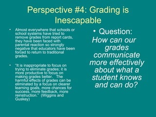 Perspective #4: Grading is Inescapable Almost everywhere that schools or school systems have tried to remove grades from report cards, they have been faced with parental reaction so strongly negative that educators have been forced to return to traditional grades.  “ It is inappropriate to focus on trying to eliminate grades; it is more productive to focus on making grades better.  The harmful effects of grades can be eliminated by a focus on clearer learning goals, more chances for success, more feedback, more reinstruction.”  (Wiggins and Guskey) Question:  How can our grades communicate more effectively about what a student knows and can do?   