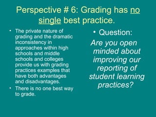 Perspective # 6: Grading has  no single  best practice.  The private nature of grading and the dramatic inconsistency in approaches within high schools and middle schools and colleges provide us with grading practices examples that have both advantages and disadvantages.  There is no one best way to grade.  Question:  Are you open minded about improving our reporting of student learning practices?   