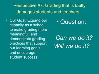 Perspective #7: Grading that is faulty damages students and teachers .  Our Goal: Expand our capacity as a school to make grading more meaningful, and demonstrate grading practices that support our learning goals and encourage student success. Question:  Can we do it? Will we do it?   