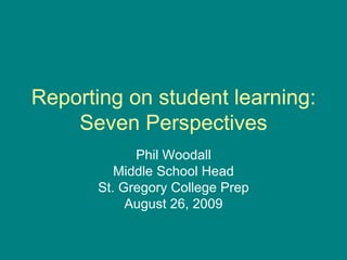 Reporting on student learning: Seven Perspectives Phil Woodall Middle School Head St. Gregory College Prep August 26, 2009 