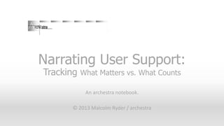 Narrating User Support:
Tracking What Matters vs. What Counts
An archestra notebook.
© 2013 Malcolm Ryder / archestra

 