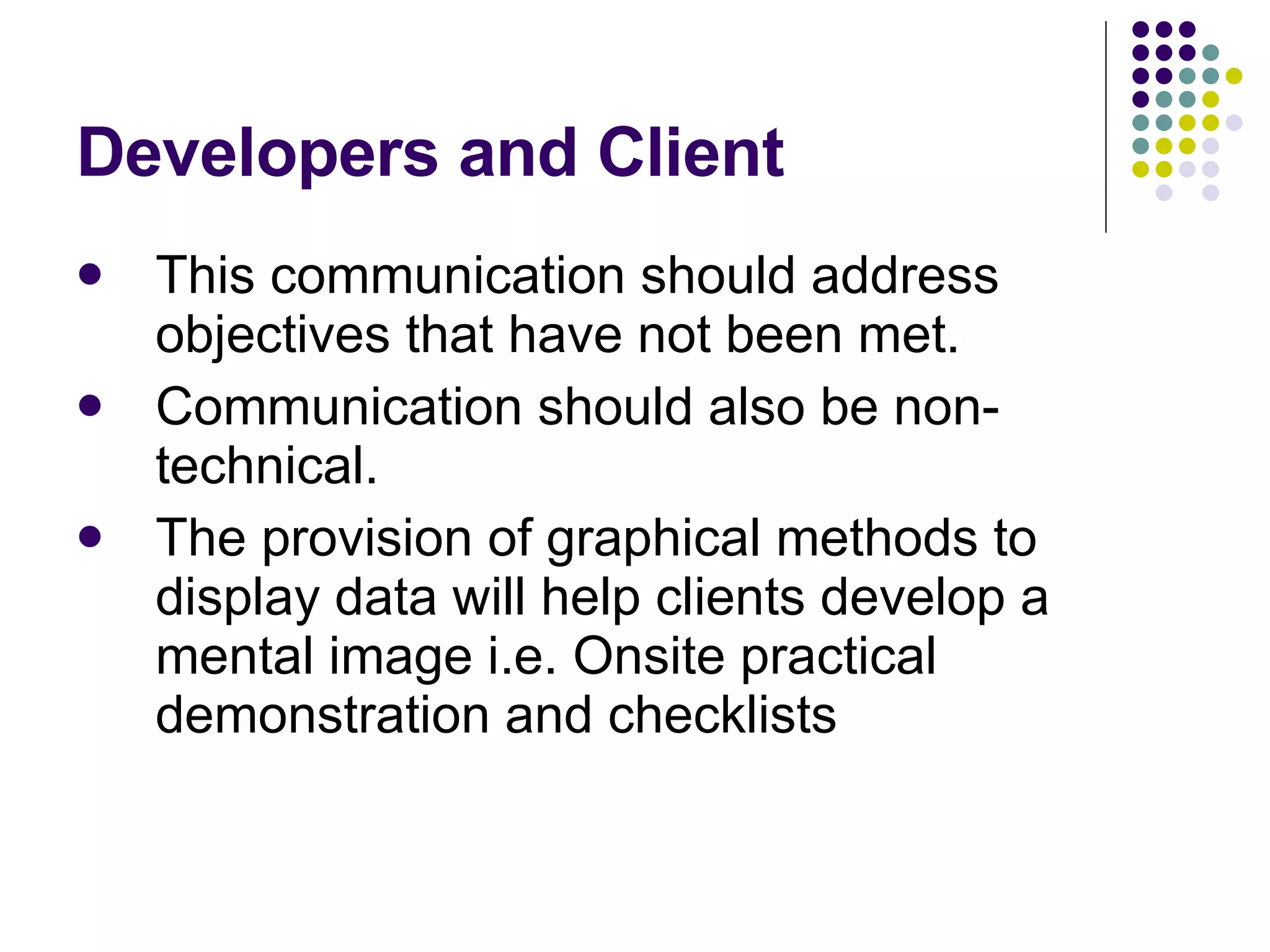 Developers and Client This communication should address objectives that have not been met. Communication should also be non-technical. The provision of graphical methods to display data will help clients develop a mental image i.e. Onsite practical demonstration and checklists 