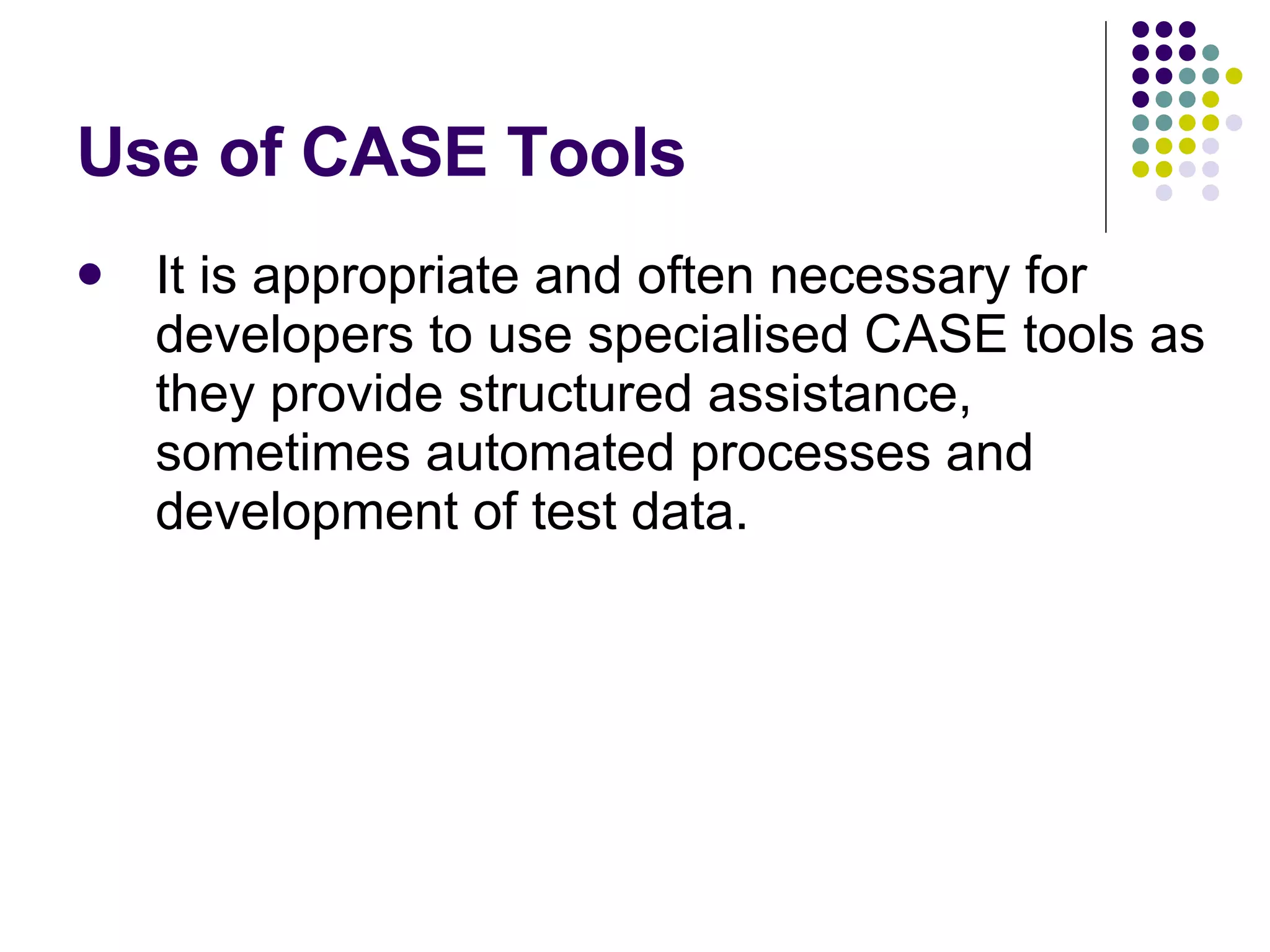 Use of CASE Tools It is appropriate and often necessary for developers to use specialised CASE tools as they provide structured assistance, sometimes automated processes and development of test data. 