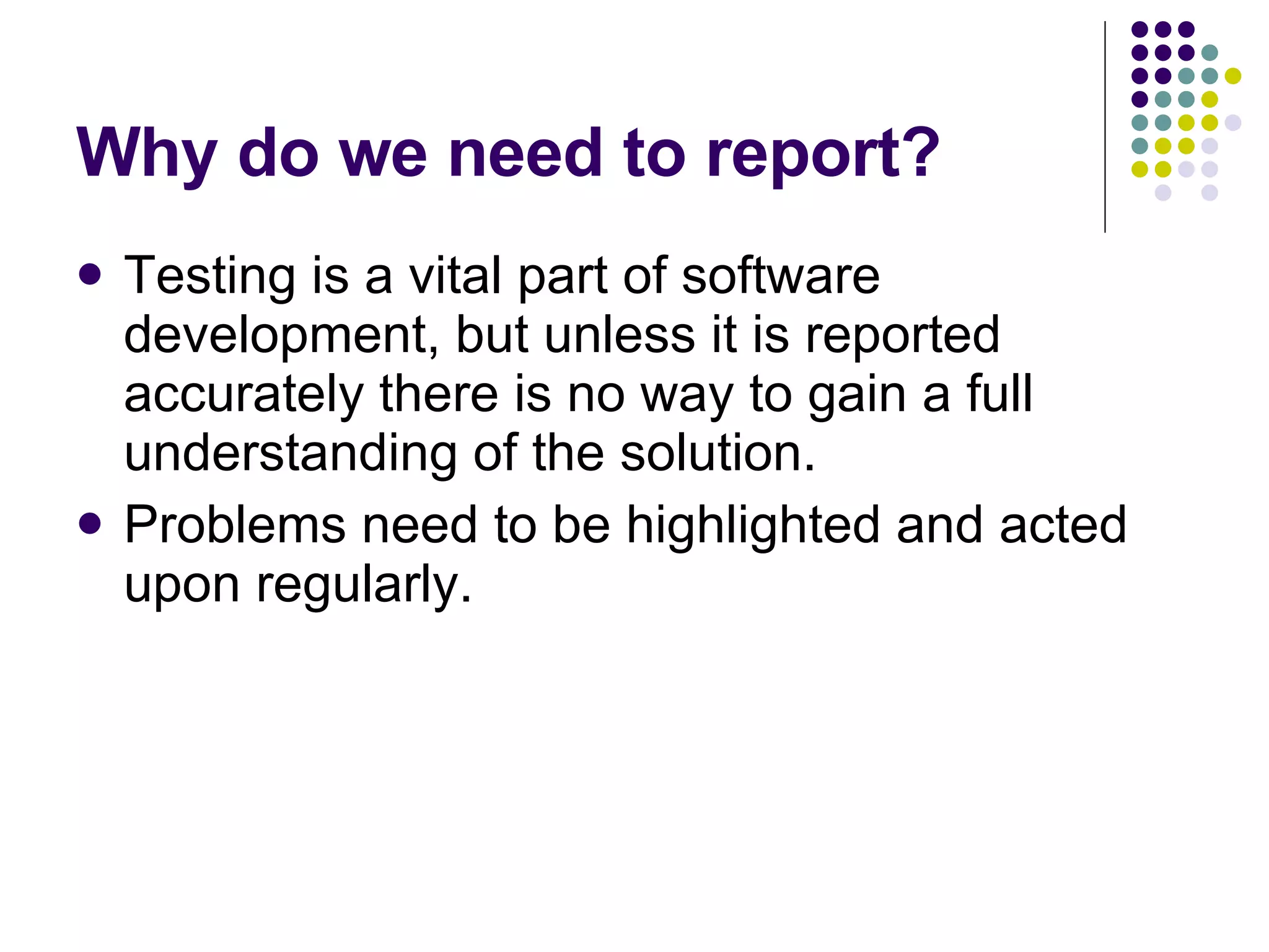 Why do we need to report? Testing is a vital part of software development, but unless it is reported accurately there is no way to gain a full understanding of the solution. Problems need to be highlighted and acted upon regularly. 
